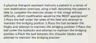 A physical therapist assistant instructs a patient in a series of core stabilization exercises using a ball. Assuming the patient is able to complete the exercise shown in the image without difficulty, which modification would be the MOST appropriate? 1.Place the ball under the soles of the feet and attempt to maintain the bridging position 2.Place the ball between the thighs and attempt to maintain the bridging position 3.Place the ball under the buttocks and attempt to maintain the bridging position 4.Place the ball between the shoulder blades and attempt to maintain the bridging position