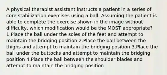 A physical therapist assistant instructs a patient in a series of core stabilization exercises using a ball. Assuming the patient is able to complete the exercise shown in the image without difficulty, which modification would be the MOST appropriate? 1.Place the ball under the soles of the feet and attempt to maintain the bridging position 2.Place the ball between the thighs and attempt to maintain the bridging position 3.Place the ball under the buttocks and attempt to maintain the bridging position 4.Place the ball between the shoulder blades and attempt to maintain the bridging position