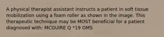 A physical therapist assistant instructs a patient in soft tissue mobilization using a foam roller as shown in the image. This therapeutic technique may be MOST beneficial for a patient diagnosed with: MCGUIRE Q *19 OMS