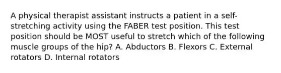 A physical therapist assistant instructs a patient in a self-stretching activity using the FABER test position. This test position should be MOST useful to stretch which of the following muscle groups of the hip? A. Abductors B. Flexors C. External rotators D. Internal rotators