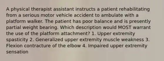 A physical therapist assistant instructs a patient rehabilitating from a serious motor vehicle accident to ambulate with a platform walker. The patient has poor balance and is presently partial weight bearing. Which description would MOST warrant the use of the platform attachment? 1. Upper extremity spasticity 2. Generalized upper extremity muscle weakness 3. Flexion contracture of the elbow 4. Impaired upper extremity sensation