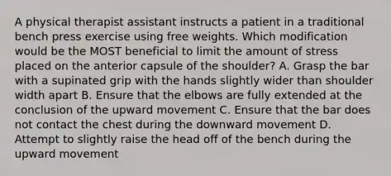 A physical therapist assistant instructs a patient in a traditional bench press exercise using free weights. Which modification would be the MOST beneficial to limit the amount of stress placed on the anterior capsule of the shoulder? A. Grasp the bar with a supinated grip with the hands slightly wider than shoulder width apart B. Ensure that the elbows are fully extended at the conclusion of the upward movement C. Ensure that the bar does not contact the chest during the downward movement D. Attempt to slightly raise the head off of the bench during the upward movement