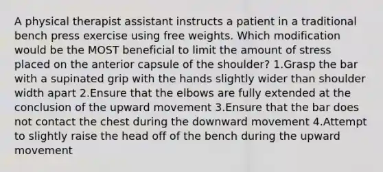 A physical therapist assistant instructs a patient in a traditional bench press exercise using free weights. Which modification would be the MOST beneficial to limit the amount of stress placed on the anterior capsule of the shoulder? 1.Grasp the bar with a supinated grip with the hands slightly wider than shoulder width apart 2.Ensure that the elbows are fully extended at the conclusion of the upward movement 3.Ensure that the bar does not contact the chest during the downward movement 4.Attempt to slightly raise the head off of the bench during the upward movement