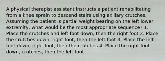 A physical therapist assistant instructs a patient rehabilitating from a knee sprain to descend stairs using axillary crutches. Assuming the patient is partial weight bearing on the left lower extremity, what would be the most appropriate sequence? 1. Place the crutches and left foot down, then the right foot 2. Place the crutches down, right foot, then the left foot 3. Place the left foot down, right foot, then the crutches 4. Place the right foot down, crutches, then the left foot