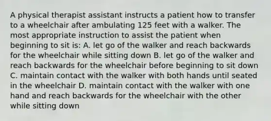 A physical therapist assistant instructs a patient how to transfer to a wheelchair after ambulating 125 feet with a walker. The most appropriate instruction to assist the patient when beginning to sit is: A. let go of the walker and reach backwards for the wheelchair while sitting down B. let go of the walker and reach backwards for the wheelchair before beginning to sit down C. maintain contact with the walker with both hands until seated in the wheelchair D. maintain contact with the walker with one hand and reach backwards for the wheelchair with the other while sitting down