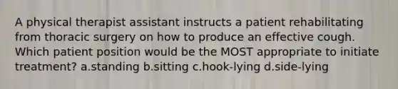 A physical therapist assistant instructs a patient rehabilitating from thoracic surgery on how to produce an effective cough. Which patient position would be the MOST appropriate to initiate treatment? a.standing b.sitting c.hook-lying d.side-lying