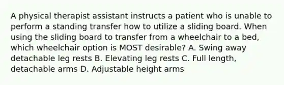 A physical therapist assistant instructs a patient who is unable to perform a standing transfer how to utilize a sliding board. When using the sliding board to transfer from a wheelchair to a bed, which wheelchair option is MOST desirable? A. Swing away detachable leg rests B. Elevating leg rests C. Full length, detachable arms D. Adjustable height arms