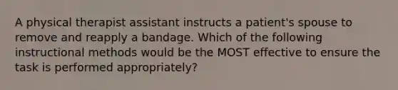 A physical therapist assistant instructs a patient's spouse to remove and reapply a bandage. Which of the following instructional methods would be the MOST effective to ensure the task is performed appropriately?