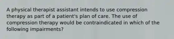 A physical therapist assistant intends to use compression therapy as part of a patient's plan of care. The use of compression therapy would be contraindicated in which of the following impairments?