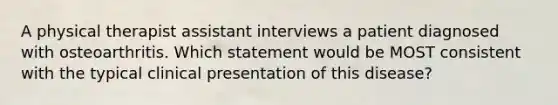 A physical therapist assistant interviews a patient diagnosed with osteoarthritis. Which statement would be MOST consistent with the typical clinical presentation of this disease?