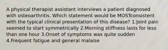 A physical therapist assistant interviews a patient diagnosed with osteoarthritis. Which statement would be MOSTconsistent with the typical clinical presentation of this disease? 1.Joint pain seemed to start symmetrically 2.Morning stiffness lasts for less than one hour 3.Onset of symptoms was quite sudden 4.Frequent fatigue and general malaise