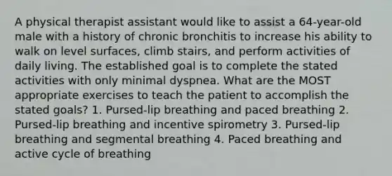 A physical therapist assistant would like to assist a 64-year-old male with a history of chronic bronchitis to increase his ability to walk on level surfaces, climb stairs, and perform activities of daily living. The established goal is to complete the stated activities with only minimal dyspnea. What are the MOST appropriate exercises to teach the patient to accomplish the stated goals? 1. Pursed-lip breathing and paced breathing 2. Pursed-lip breathing and incentive spirometry 3. Pursed-lip breathing and segmental breathing 4. Paced breathing and active cycle of breathing