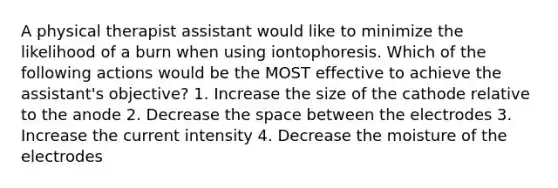 A physical therapist assistant would like to minimize the likelihood of a burn when using iontophoresis. Which of the following actions would be the MOST effective to achieve the assistant's objective? 1. Increase the size of the cathode relative to the anode 2. Decrease the space between the electrodes 3. Increase the current intensity 4. Decrease the moisture of the electrodes