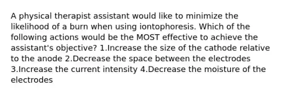 A physical therapist assistant would like to minimize the likelihood of a burn when using iontophoresis. Which of the following actions would be the MOST effective to achieve the assistant's objective? 1.Increase the size of the cathode relative to the anode 2.Decrease the space between the electrodes 3.Increase the current intensity 4.Decrease the moisture of the electrodes