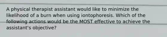 A physical therapist assistant would like to minimize the likelihood of a burn when using iontophoresis. Which of the following actions would be the MOST effective to achieve the assistant's objective?