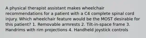 A physical therapist assistant makes wheelchair recommendations for a patient with a C4 complete spinal cord injury. Which wheelchair feature would be the MOST desirable for this patient? 1. Removable armrests 2. Tilt-in-space frame 3. Handrims with rim projections 4. Handheld joystick controls