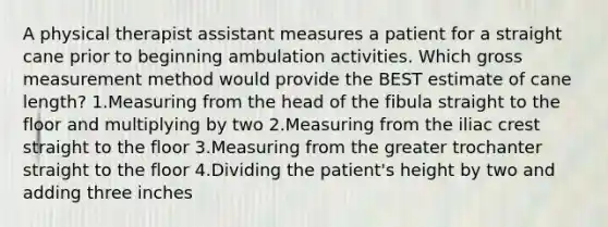 A physical therapist assistant measures a patient for a straight cane prior to beginning ambulation activities. Which gross measurement method would provide the BEST estimate of cane length? 1.Measuring from the head of the fibula straight to the floor and multiplying by two 2.Measuring from the iliac crest straight to the floor 3.Measuring from the greater trochanter straight to the floor 4.Dividing the patient's height by two and adding three inches