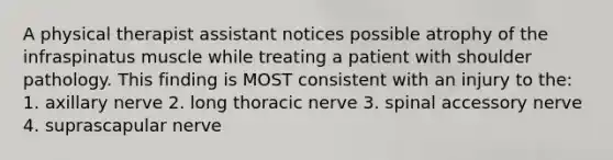 A physical therapist assistant notices possible atrophy of the infraspinatus muscle while treating a patient with shoulder pathology. This finding is MOST consistent with an injury to the: 1. axillary nerve 2. long thoracic nerve 3. spinal accessory nerve 4. suprascapular nerve