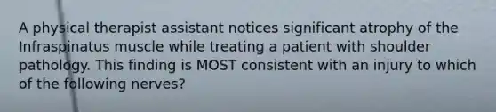 A physical therapist assistant notices significant atrophy of the Infraspinatus muscle while treating a patient with shoulder pathology. This finding is MOST consistent with an injury to which of the following nerves?