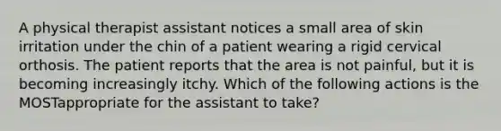 A physical therapist assistant notices a small area of skin irritation under the chin of a patient wearing a rigid cervical orthosis. The patient reports that the area is not painful, but it is becoming increasingly itchy. Which of the following actions is the MOSTappropriate for the assistant to take?