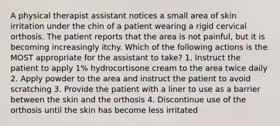 A physical therapist assistant notices a small area of skin irritation under the chin of a patient wearing a rigid cervical orthosis. The patient reports that the area is not painful, but it is becoming increasingly itchy. Which of the following actions is the MOST appropriate for the assistant to take? 1. Instruct the patient to apply 1% hydrocortisone cream to the area twice daily 2. Apply powder to the area and instruct the patient to avoid scratching 3. Provide the patient with a liner to use as a barrier between the skin and the orthosis 4. Discontinue use of the orthosis until the skin has become less irritated