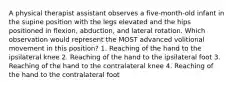 A physical therapist assistant observes a five-month-old infant in the supine position with the legs elevated and the hips positioned in flexion, abduction, and lateral rotation. Which observation would represent the MOST advanced volitional movement in this position? 1. Reaching of the hand to the ipsilateral knee 2. Reaching of the hand to the ipsilateral foot 3. Reaching of the hand to the contralateral knee 4. Reaching of the hand to the contralateral foot