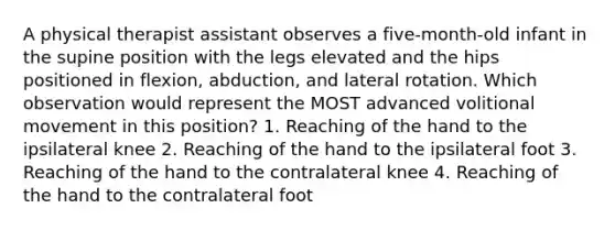 A physical therapist assistant observes a five-month-old infant in the supine position with the legs elevated and the hips positioned in flexion, abduction, and lateral rotation. Which observation would represent the MOST advanced volitional movement in this position? 1. Reaching of the hand to the ipsilateral knee 2. Reaching of the hand to the ipsilateral foot 3. Reaching of the hand to the contralateral knee 4. Reaching of the hand to the contralateral foot