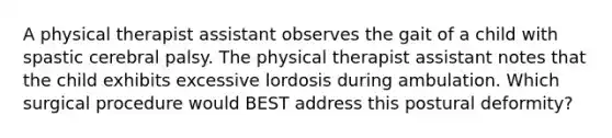 A physical therapist assistant observes the gait of a child with spastic cerebral palsy. The physical therapist assistant notes that the child exhibits excessive lordosis during ambulation. Which surgical procedure would BEST address this postural deformity?