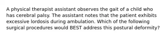 A physical therapist assistant observes the gait of a child who has cerebral palsy. The assistant notes that the patient exhibits excessive lordosis during ambulation. Which of the following surgical procedures would BEST address this postural deformity?