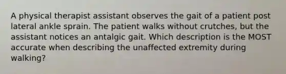 A physical therapist assistant observes the gait of a patient post lateral ankle sprain. The patient walks without crutches, but the assistant notices an antalgic gait. Which description is the MOST accurate when describing the unaffected extremity during walking?