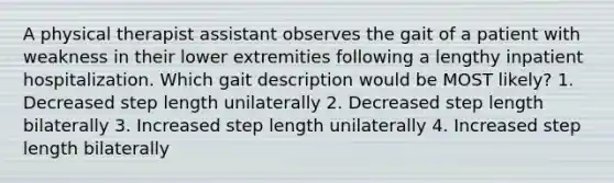 A physical therapist assistant observes the gait of a patient with weakness in their lower extremities following a lengthy inpatient hospitalization. Which gait description would be MOST likely? 1. Decreased step length unilaterally 2. Decreased step length bilaterally 3. Increased step length unilaterally 4. Increased step length bilaterally