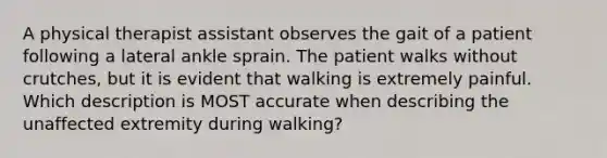 A physical therapist assistant observes the gait of a patient following a lateral ankle sprain. The patient walks without crutches, but it is evident that walking is extremely painful. Which description is MOST accurate when describing the unaffected extremity during walking?