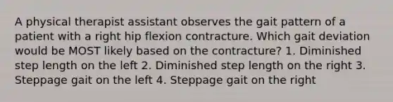 A physical therapist assistant observes the gait pattern of a patient with a right hip flexion contracture. Which gait deviation would be MOST likely based on the contracture? 1. Diminished step length on the left 2. Diminished step length on the right 3. Steppage gait on the left 4. Steppage gait on the right