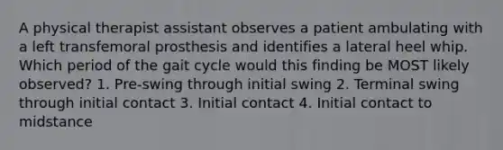 A physical therapist assistant observes a patient ambulating with a left transfemoral prosthesis and identifies a lateral heel whip. Which period of the gait cycle would this finding be MOST likely observed? 1. Pre-swing through initial swing 2. Terminal swing through initial contact 3. Initial contact 4. Initial contact to midstance