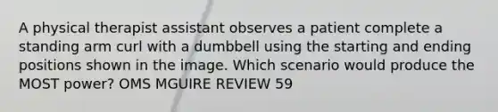 A physical therapist assistant observes a patient complete a standing arm curl with a dumbbell using the starting and ending positions shown in the image. Which scenario would produce the MOST power? OMS MGUIRE REVIEW 59