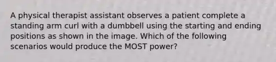 A physical therapist assistant observes a patient complete a standing arm curl with a dumbbell using the starting and ending positions as shown in the image. Which of the following scenarios would produce the MOST power?