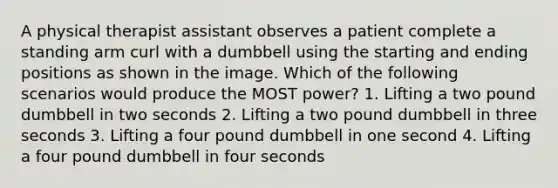 A physical therapist assistant observes a patient complete a standing arm curl with a dumbbell using the starting and ending positions as shown in the image. Which of the following scenarios would produce the MOST power? 1. Lifting a two pound dumbbell in two seconds 2. Lifting a two pound dumbbell in three seconds 3. Lifting a four pound dumbbell in one second 4. Lifting a four pound dumbbell in four seconds