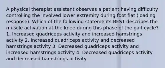 A physical therapist assistant observes a patient having difficulty controlling the involved lower extremity during foot flat (loading response). Which of the following statements BEST describes the muscle activation at the knee during this phase of the gait cycle? 1. Increased quadriceps activity and increased hamstrings activity 2. Increased quadriceps activity and decreased hamstrings activity 3. Decreased quadriceps activity and increased hamstrings activity 4. Decreased quadriceps activity and decreased hamstrings activity