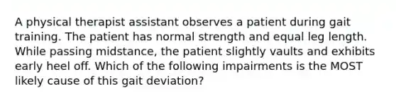 A physical therapist assistant observes a patient during gait training. The patient has normal strength and equal leg length. While passing midstance, the patient slightly vaults and exhibits early heel off. Which of the following impairments is the MOST likely cause of this gait deviation?