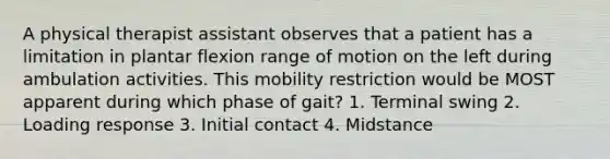 A physical therapist assistant observes that a patient has a limitation in plantar flexion range of motion on the left during ambulation activities. This mobility restriction would be MOST apparent during which phase of gait? 1. Terminal swing 2. Loading response 3. Initial contact 4. Midstance