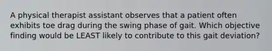 A physical therapist assistant observes that a patient often exhibits toe drag during the swing phase of gait. Which objective finding would be LEAST likely to contribute to this gait deviation?