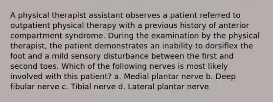 A physical therapist assistant observes a patient referred to outpatient physical therapy with a previous history of anterior compartment syndrome. During the examination by the physical therapist, the patient demonstrates an inability to dorsiflex the foot and a mild sensory disturbance between the first and second toes. Which of the following nerves is most likely involved with this patient? a. Medial plantar nerve b. Deep fibular nerve c. Tibial nerve d. Lateral plantar nerve