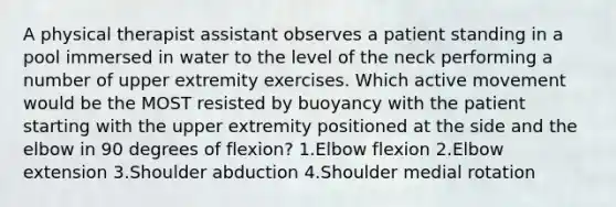 A physical therapist assistant observes a patient standing in a pool immersed in water to the level of the neck performing a number of upper extremity exercises. Which active movement would be the MOST resisted by buoyancy with the patient starting with the upper extremity positioned at the side and the elbow in 90 degrees of flexion? 1.Elbow flexion 2.Elbow extension 3.Shoulder abduction 4.Shoulder medial rotation