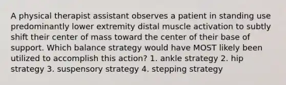 A physical therapist assistant observes a patient in standing use predominantly lower extremity distal muscle activation to subtly shift their center of mass toward the center of their base of support. Which balance strategy would have MOST likely been utilized to accomplish this action? 1. ankle strategy 2. hip strategy 3. suspensory strategy 4. stepping strategy