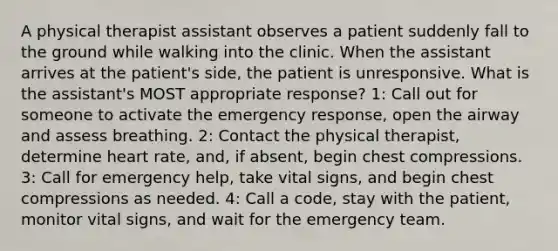 A physical therapist assistant observes a patient suddenly fall to the ground while walking into the clinic. When the assistant arrives at the patient's side, the patient is unresponsive. What is the assistant's MOST appropriate response? 1: Call out for someone to activate the emergency response, open the airway and assess breathing. 2: Contact the physical therapist, determine heart rate, and, if absent, begin chest compressions. 3: Call for emergency help, take vital signs, and begin chest compressions as needed. 4: Call a code, stay with the patient, monitor vital signs, and wait for the emergency team.