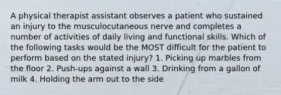 A physical therapist assistant observes a patient who sustained an injury to the musculocutaneous nerve and completes a number of activities of daily living and functional skills. Which of the following tasks would be the MOST difficult for the patient to perform based on the stated injury? 1. Picking up marbles from the floor 2. Push-ups against a wall 3. Drinking from a gallon of milk 4. Holding the arm out to the side