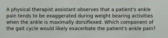 A physical therapist assistant observes that a patient's ankle pain tends to be exaggerated during weight bearing activities when the ankle is maximally dorsiflexed. Which component of the gait cycle would likely exacerbate the patient's ankle pain?