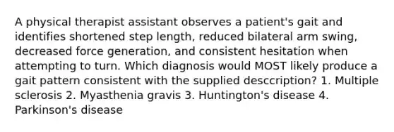 A physical therapist assistant observes a patient's gait and identifies shortened step length, reduced bilateral arm swing, decreased force generation, and consistent hesitation when attempting to turn. Which diagnosis would MOST likely produce a gait pattern consistent with the supplied desccription? 1. Multiple sclerosis 2. Myasthenia gravis 3. Huntington's disease 4. Parkinson's disease