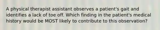 A physical therapist assistant observes a patient's gait and identifies a lack of toe off. Which finding in the patient's medical history would be MOST likely to contribute to this observation?