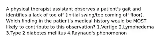 A physical therapist assistant observes a patient's gait and identifies a lack of toe off (initial swing/toe coming off floor). Which finding in the patient's medical history would be MOST likely to contribute to this observation? 1.Vertigo 2.Lymphedema 3.Type 2 diabetes mellitus 4.Raynaud's phenomenon